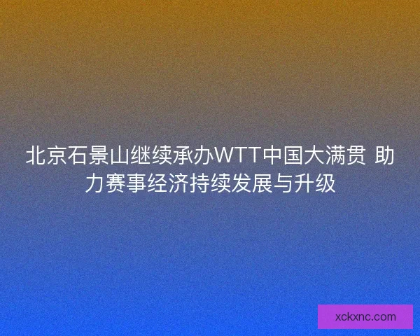 北京石景山继续承办WTT中国大满贯 助力赛事经济持续发展与升级