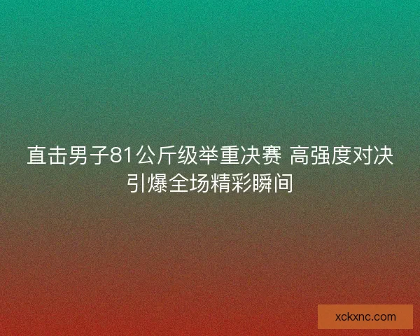 直击男子81公斤级举重决赛 高强度对决引爆全场精彩瞬间